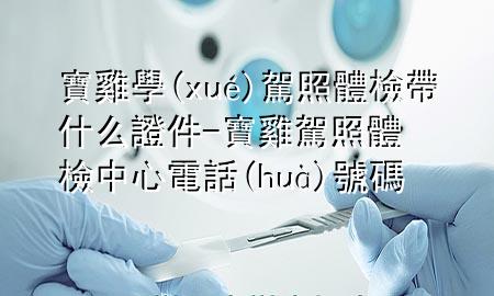 寶雞學(xué)駕照體檢帶什么證件-寶雞駕照體檢中心電話號(hào)碼