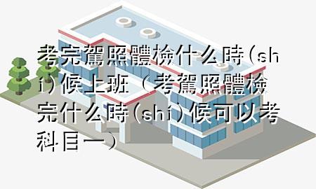 考完駕照體檢什么時(shí)候上班（考駕照體檢完什么時(shí)候可以考科目一）