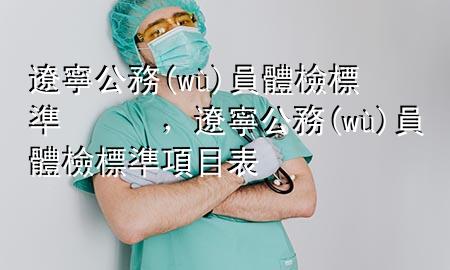 遼寧公務(wù)員體檢標準，遼寧公務(wù)員體檢標準項目表