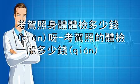 考駕照身體體檢多少錢呀-考駕照的體檢一般多少錢