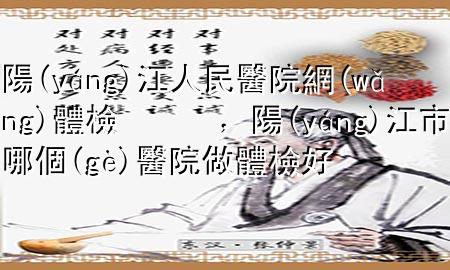 陽(yáng)江人民醫(yī)院網(wǎng)體檢，陽(yáng)江市哪個(gè)醫(yī)院做體檢好