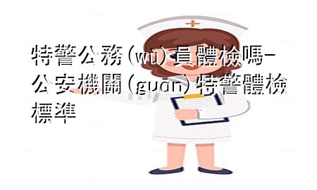 特警公務(wù)員體檢嗎-公安機(jī)關(guān)特警體檢標(biāo)準(zhǔn)