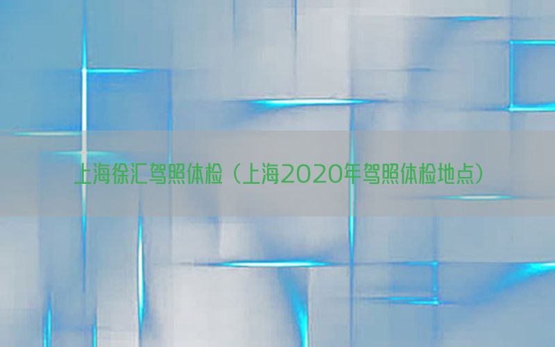 上海徐匯駕照體檢（上海2020年駕照體檢地點(diǎn)）