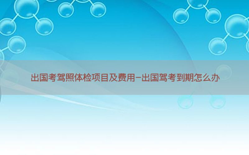 出國考駕照體檢項目及費用-出國駕考到期怎么辦