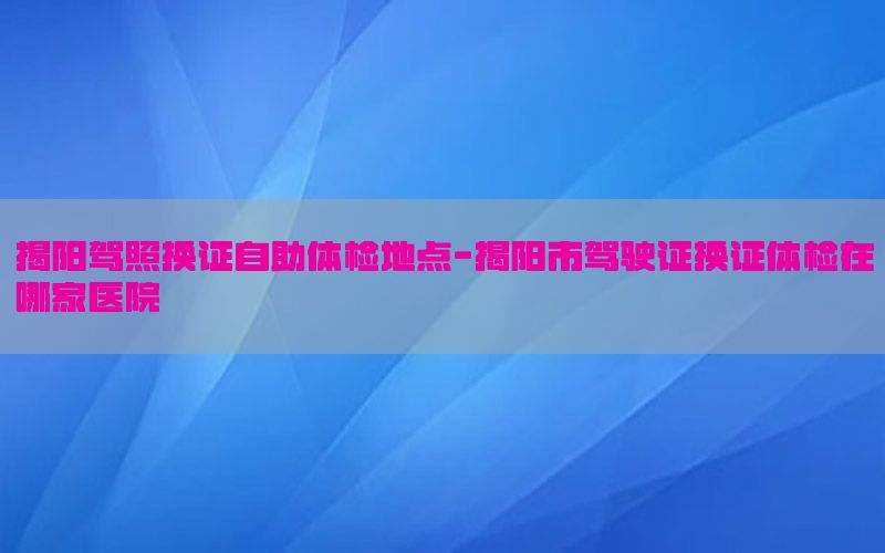 揭陽駕照換證自助體檢地點-揭陽市駕駛證換證體檢在哪家醫(yī)院