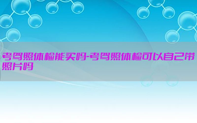 考駕照體檢能買嗎-考駕照體檢可以自己帶照片嗎