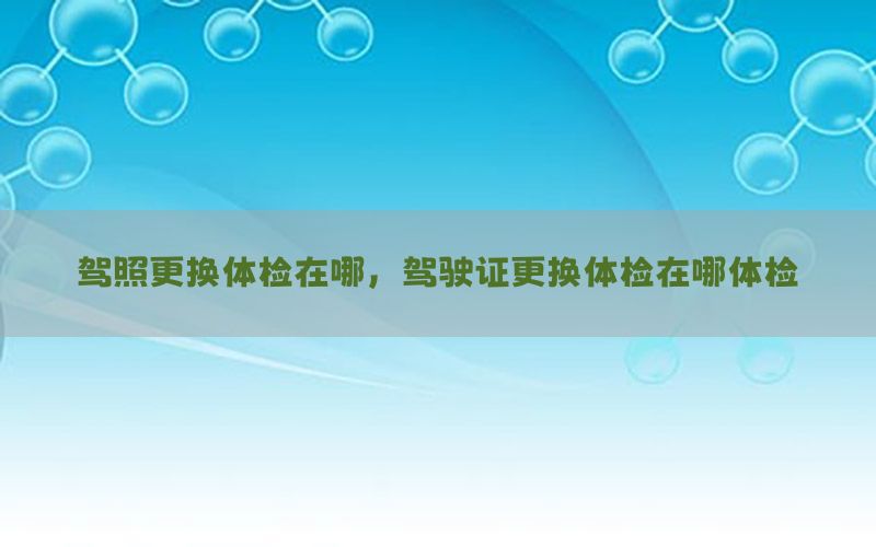 駕照更換體檢在哪，駕駛證更換體檢在哪體檢