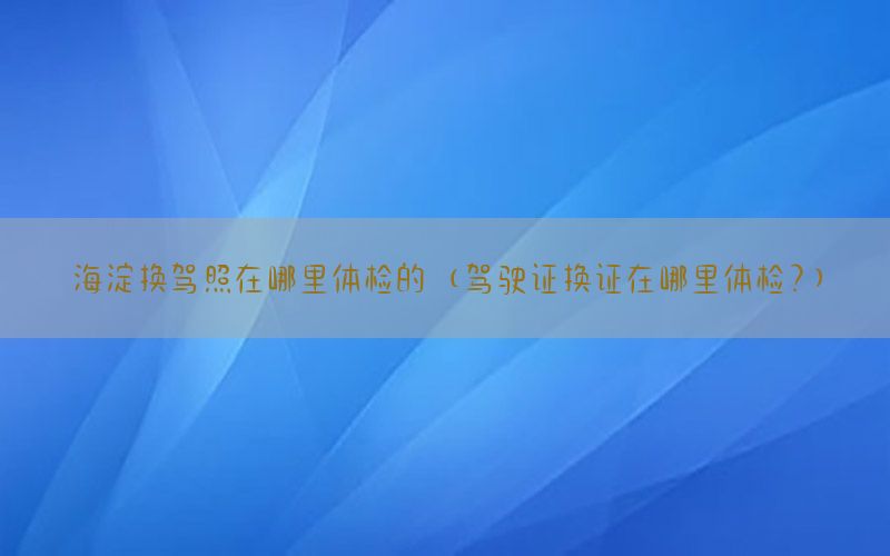 海淀換駕照在哪里體檢的（駕駛證換證在哪里體檢?）