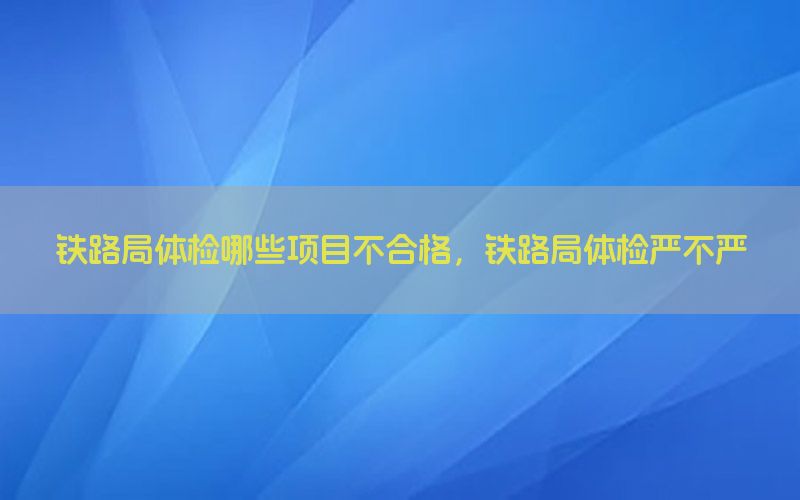 鐵路局體檢哪些項目不合格，鐵路局體檢嚴不嚴