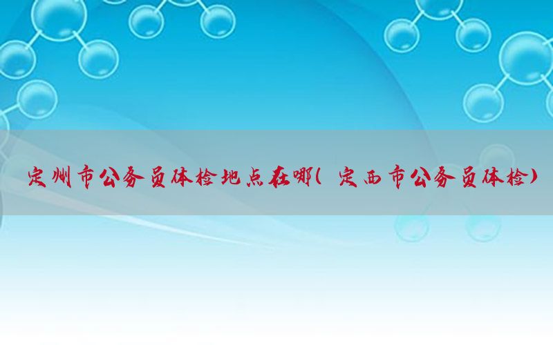 定州市公務(wù)員體檢地點(diǎn)在哪（定西市公務(wù)員體檢）