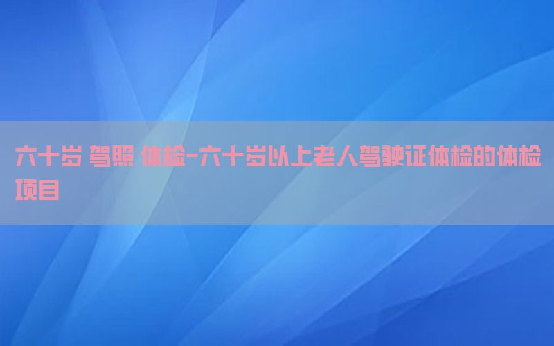 六十歲 駕照 體檢-六十歲以上老人駕駛證體檢的體檢項目