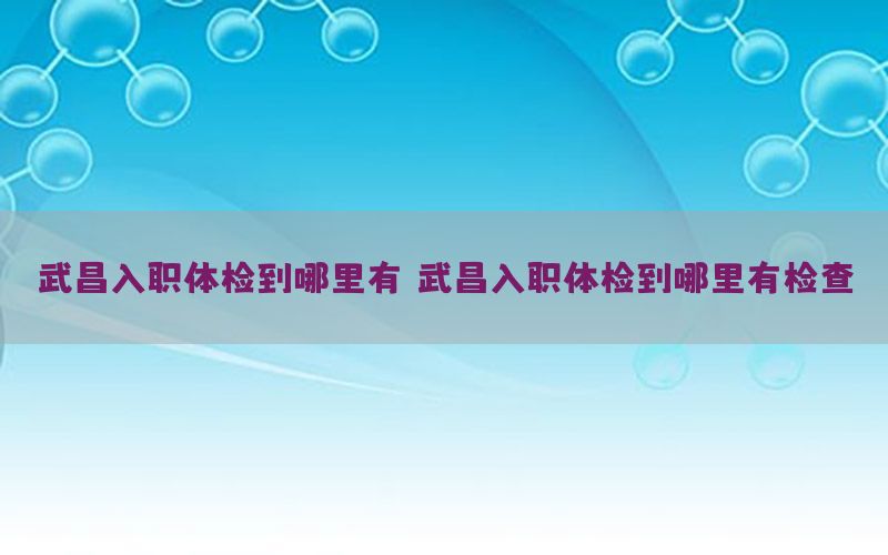 武昌入職體檢到哪里有，武昌入職體檢到哪里有檢查