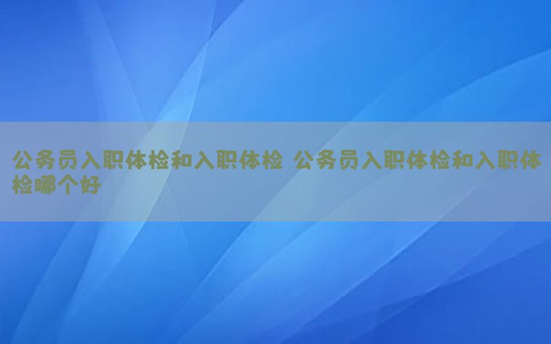 公務(wù)員入職體檢和入職體檢，公務(wù)員入職體檢和入職體檢哪個好