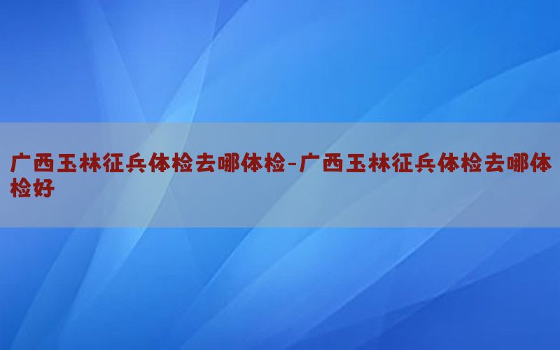 廣西玉林征兵體檢去哪體檢-廣西玉林征兵體檢去哪體檢好