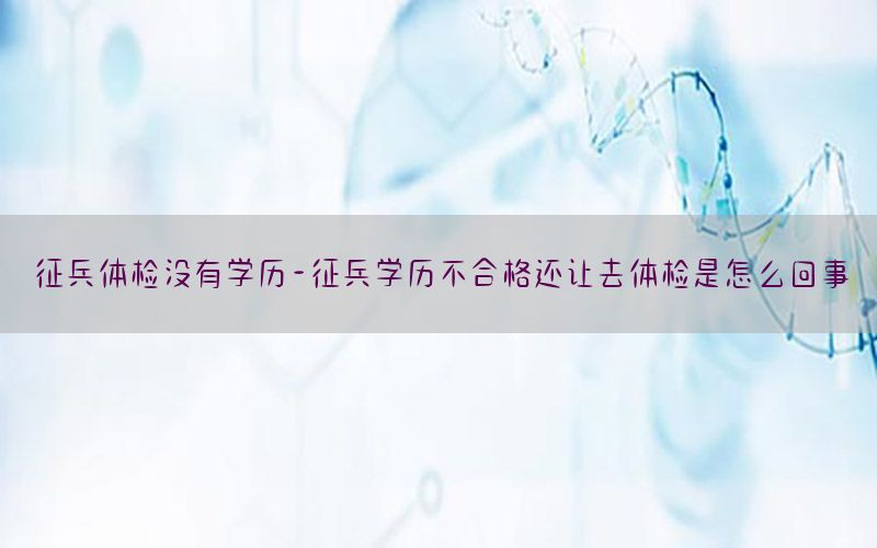 征兵體檢沒有學歷-征兵學歷不合格還讓去體檢是怎么回事