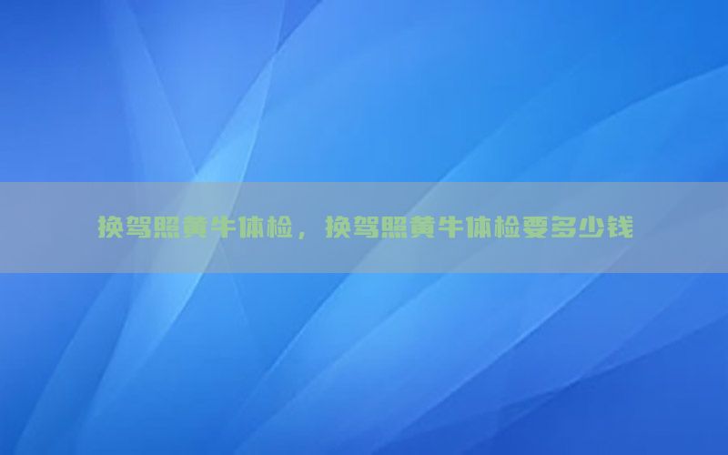 換駕照黃牛體檢，換駕照黃牛體檢要多少錢