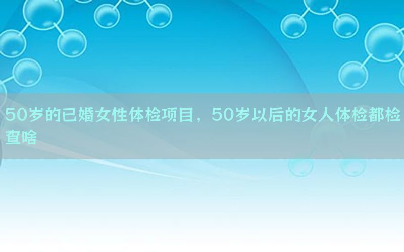 50歲的已婚女性體檢項目，50歲以后的女人體檢都檢查啥