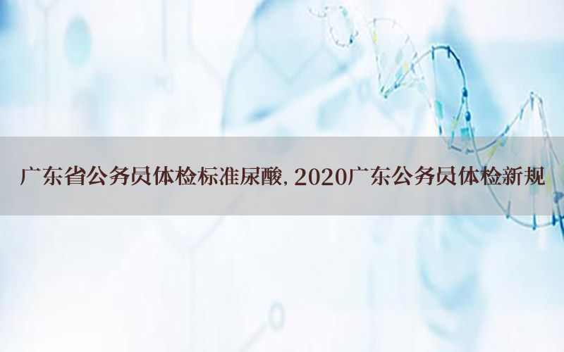 廣東省公務(wù)員體檢標(biāo)準(zhǔn)尿酸，2020廣東公務(wù)員體檢新規(guī)