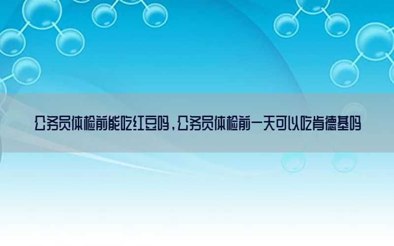 公務(wù)員體檢前能吃紅豆嗎，公務(wù)員體檢前一天可以吃肯德基嗎