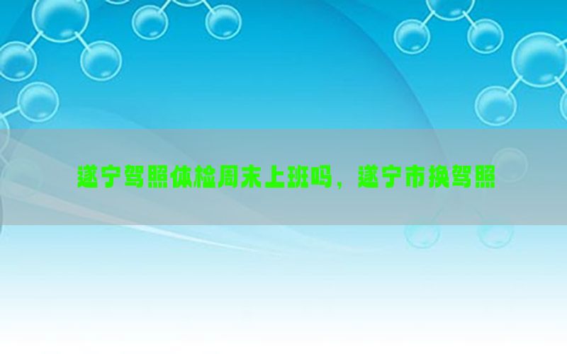 遂寧駕照體檢周末上班嗎，遂寧市換駕照