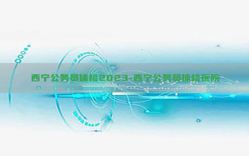 西寧公務(wù)員體檢2023-西寧公務(wù)員體檢醫(yī)院