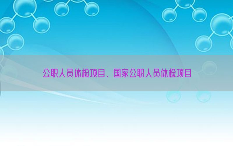 公職人員體檢項(xiàng)目，國(guó)家公職人員體檢項(xiàng)目