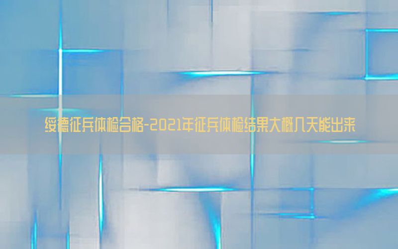 綏德征兵體檢合格-2021年征兵體檢結(jié)果大概幾天能出來(lái)