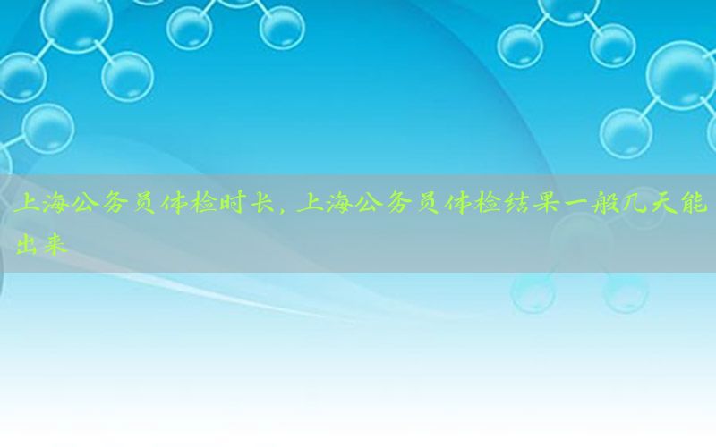 上海公務(wù)員體檢時長，上海公務(wù)員體檢結(jié)果一般幾天能出來