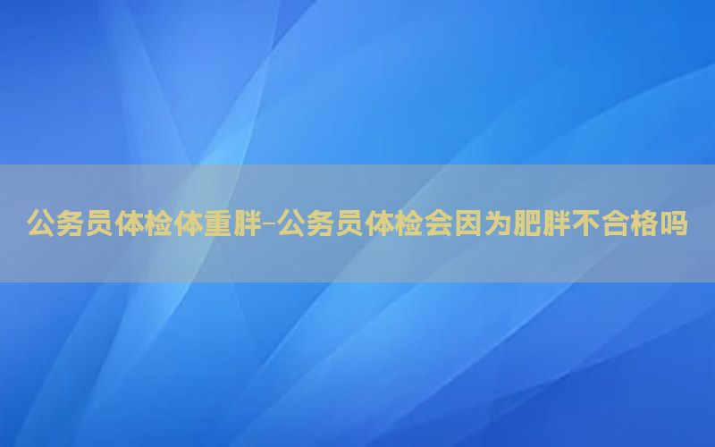 公務(wù)員體檢體重胖-公務(wù)員體檢會因為肥胖不合格嗎