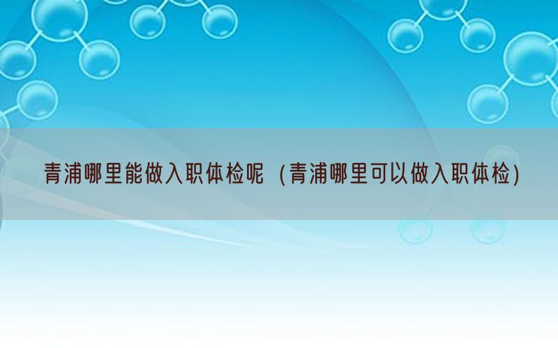 青浦哪里能做入職體檢呢（青浦哪里可以做入職體檢）