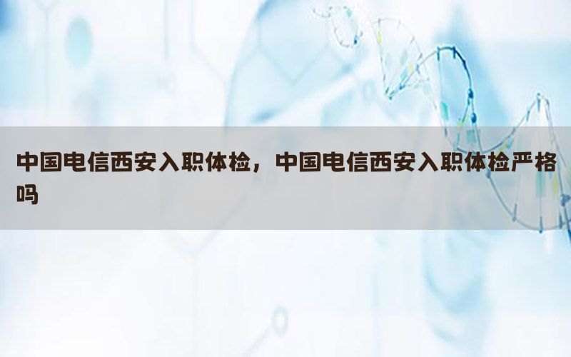 中國電信西安入職體檢，中國電信西安入職體檢嚴格嗎