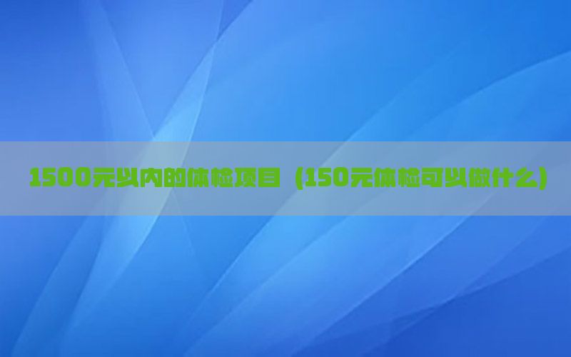 1500元以內(nèi)的體檢項目（150元體檢可以做什么）