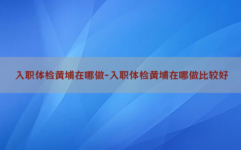 入職體檢黃埔在哪做-入職體檢黃埔在哪做比較好