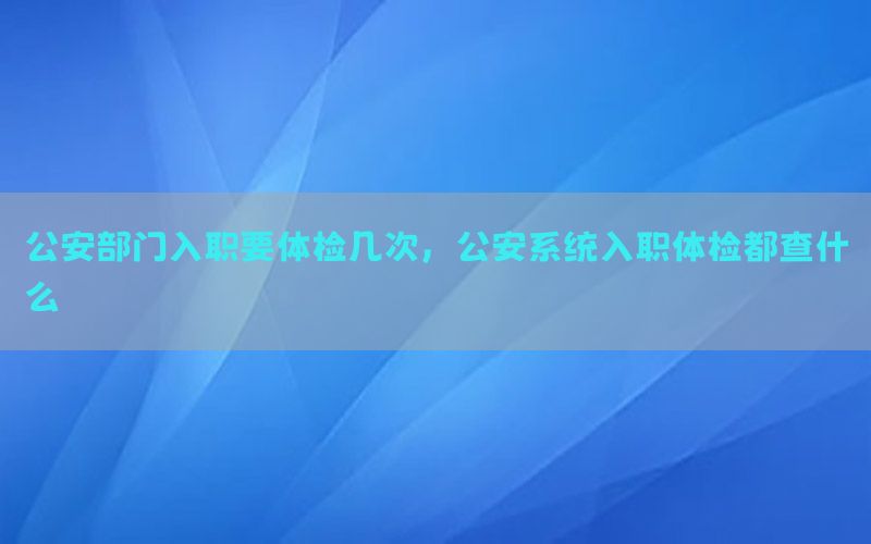 公安部門入職要體檢幾次，公安系統(tǒng)入職體檢都查什么