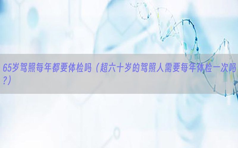 65歲駕照每年都要體檢嗎（超六十歲的駕照人需要每年體檢一次嗎?）