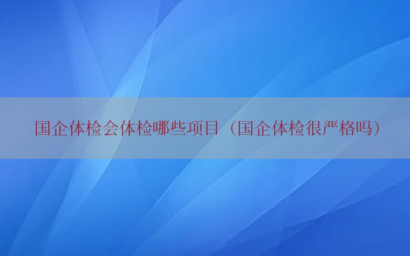 國企體檢會(huì)體檢哪些項(xiàng)目（國企體檢很嚴(yán)格嗎）