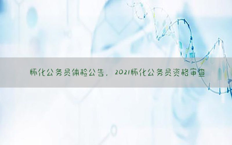 懷化公務(wù)員體檢公告，2021懷化公務(wù)員資格審查