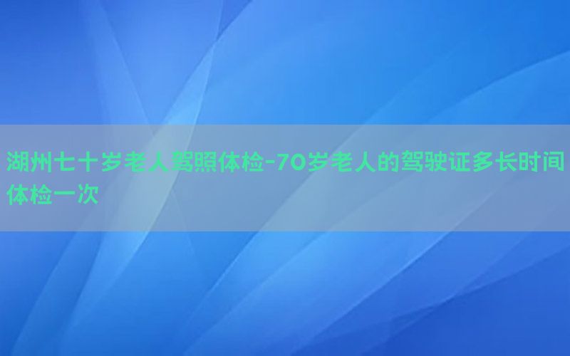 湖州七十歲老人駕照體檢-70歲老人的駕駛證多長時間體檢一次