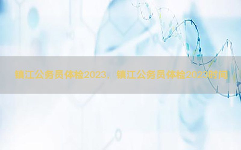 鎮(zhèn)江公務員體檢2023，鎮(zhèn)江公務員體檢2023時間