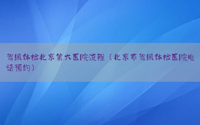 駕照體檢北京第六醫(yī)院流程（北京市駕照體檢醫(yī)院電話預(yù)約）