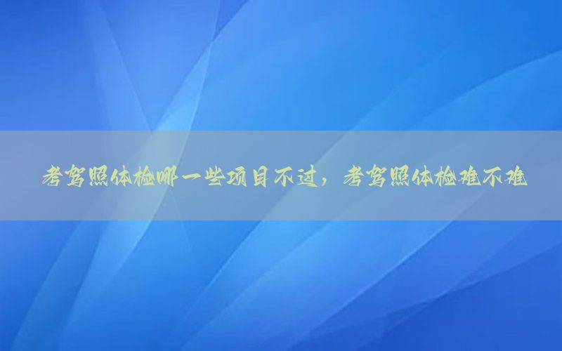 考駕照體檢哪一些項目不過，考駕照體檢難不難