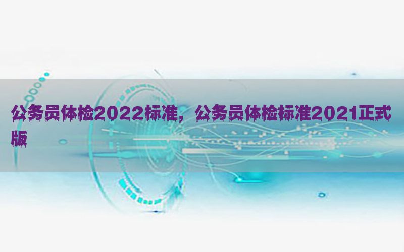 公務(wù)員體檢2022標(biāo)準(zhǔn)，公務(wù)員體檢標(biāo)準(zhǔn)2021正式版