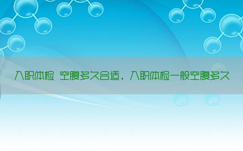 入職體檢 空腹多久合適，入職體檢一般空腹多久