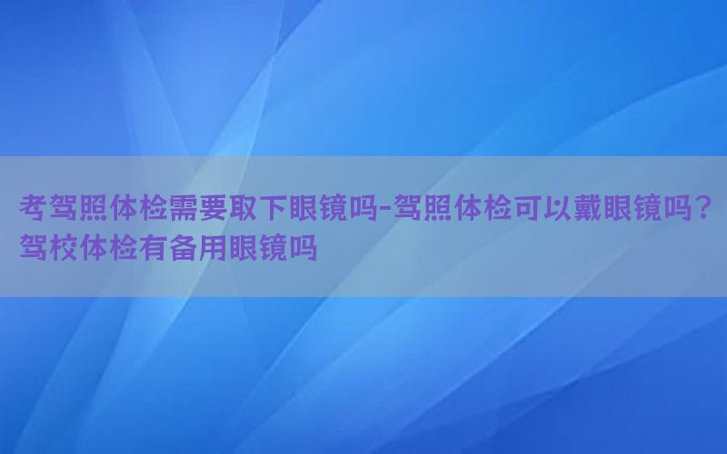 考駕照體檢需要取下眼鏡嗎-駕照體檢可以戴眼鏡嗎?駕校體檢有備用眼鏡嗎