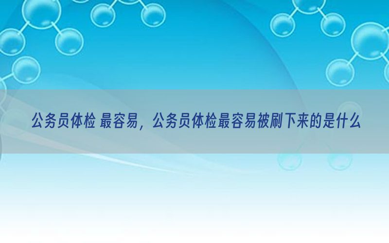 公務(wù)員體檢 最容易，公務(wù)員體檢最容易被刷下來的是什么