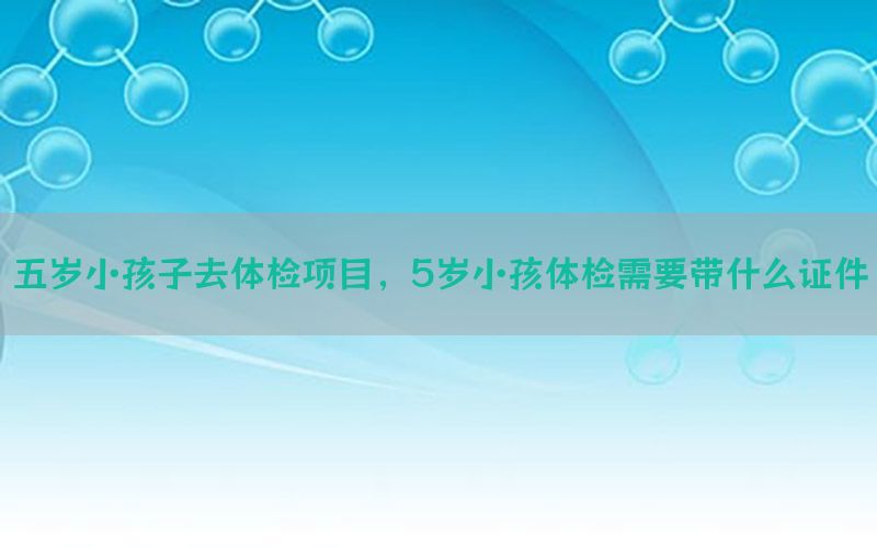 五歲小孩子去體檢項目，5歲小孩體檢需要帶什么證件