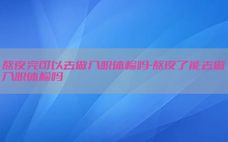 熬夜完可以去做入職體檢嗎-熬夜了能去做入職體檢嗎