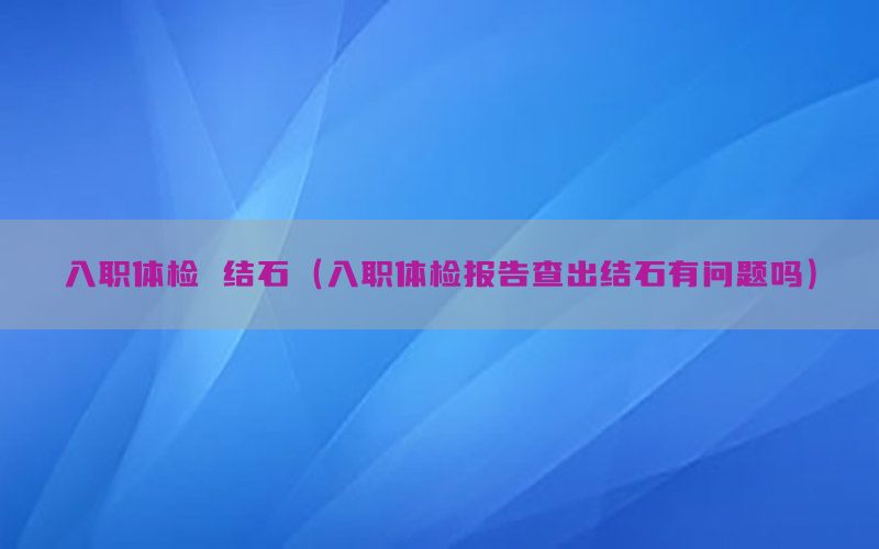 入職體檢 結(jié)石（入職體檢報(bào)告查出結(jié)石有問題嗎）