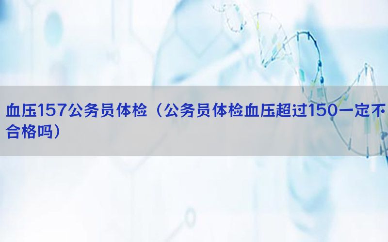 血壓157公務(wù)員體檢（公務(wù)員體檢血壓超過(guò)150一定不合格嗎）
