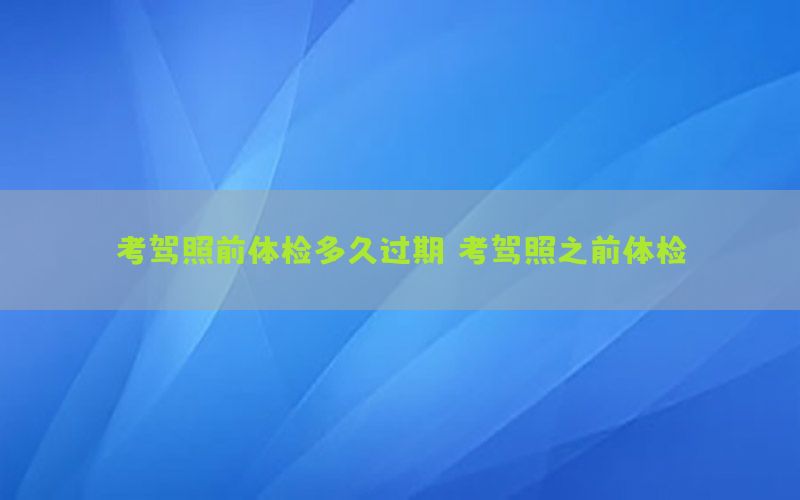 考駕照前體檢多久過(guò)期（考駕照之前體檢）